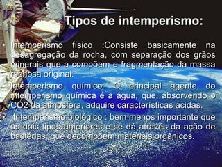 Tipos de intemperismo: Intemperismo físico :Consiste basicamente na desagregação da rocha, com separação dos grãos minerais que a compõem e fragmentação da massa rochosa original.  Intemperismo químico: O principal agente do intemperismo química é a água, que, absorvendo o CO2 da atmosfera, adquire características ácidas. Intemperismo biológico : bem menos importante que os dois tipos anteriores e se dá através da ação de bactérias, que decompõem materiais orgânicos.  