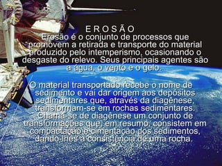E R O S Ã O  Erosão é o conjunto de processos que promovem a retirada e transporte do material produzido pelo intemperismo, ocasionando o desgaste do relevo. Seus principais agentes são a água, o vento e o gelo.  O material transportado recebe o nome de sedimento e vai dar origem aos depósitos sedimentares que, através da diagênese, transformam-se em rochas sedimentares. Chama-se de diagênese um conjunto de transformações que, em resumo, consistem em compactação e cimentação dos sedimentos, dando-lhes a consistência de uma rocha.  