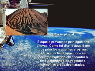 Erosão pluvial É aquela provocada pela água das chuvas. Como foi dito, a água é um dos principais agentes erosivos. Sua ação é lenta, mas pode ser acelerada quando ela encontra o solo desprovido de vegetação, como nas áreas desmatadas. 