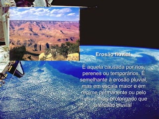 Erosão fluvial   É aquela causada por rios, perenes ou temporários. É semelhante à erosão pluvial, mas em escala maior e em regime permanente ou pelo menos mais prolongado que a erosão pluvial  