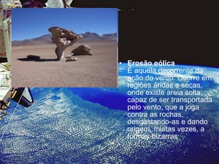 Erosão eólica   É aquela decorrente da ação do vento. Ocorre em regiões áridas e secas, onde existe areia solta, capaz de ser transportada pelo vento, que a joga contra as rochas, desgastando-as e dando origem, muitas vezes, a formas bizarras 