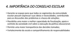 4. IMPORTÂNCIA DO CONSELHO ESCOLAR 
• Garante-se espaço para que todos os segmentos da comunidade 
escolar possam expressar suas ideias e necessidades, contribuindo 
para as discussões dos problemas e a busca de soluções; 
• Possibilita uma maior e melhor capacidade de fiscalização, apoio e 
controle da sociedade civil sobre a execução da política educacional; 
• Permite uma maior transparência das decisões tomadas; 
• Fortalecimento da escola e compartilhamento de responsabilidades 
 