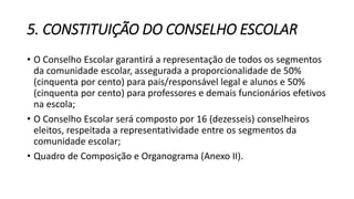 5. CONSTITUIÇÃO DO CONSELHO ESCOLAR 
• O Conselho Escolar garantirá a representação de todos os segmentos 
da comunidade escolar, assegurada a proporcionalidade de 50% 
(cinquenta por cento) para pais/responsável legal e alunos e 50% 
(cinquenta por cento) para professores e demais funcionários efetivos 
na escola; 
• O Conselho Escolar será composto por 16 (dezesseis) conselheiros 
eleitos, respeitada a representatividade entre os segmentos da 
comunidade escolar; 
• Quadro de Composição e Organograma (Anexo II). 
 
