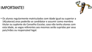 IMPORTANTE! 
• Os alunos regularmente matriculados com idade igual ou superior a 
14(catorze) anos poderão se candidatar e assumir como membro 
titular ou suplente do Conselho Escolar, caso não tenha alunos com 
esta idade, as vagas referentes aos mesmos serão supridas por seus 
pais/mães ou responsável legal. 
 