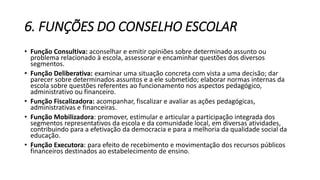 6. FUNÇÕES DO CONSELHO ESCOLAR 
• Função Consultiva: aconselhar e emitir opiniões sobre determinado assunto ou 
problema relacionado à escola, assessorar e encaminhar questões dos diversos 
segmentos. 
• Função Deliberativa: examinar uma situação concreta com vista a uma decisão; dar 
parecer sobre determinados assuntos e a ele submetido; elaborar normas internas da 
escola sobre questões referentes ao funcionamento nos aspectos pedagógico, 
administrativo ou financeiro. 
• Função Fiscalizadora: acompanhar, fiscalizar e avaliar as ações pedagógicas, 
administrativas e financeiras. 
• Função Mobilizadora: promover, estimular e articular a participação integrada dos 
segmentos representativos da escola e da comunidade local, em diversas atividades, 
contribuindo para a efetivação da democracia e para a melhoria da qualidade social da 
educação. 
• Função Executora: para efeito de recebimento e movimentação dos recursos públicos 
financeiros destinados ao estabelecimento de ensino. 
 