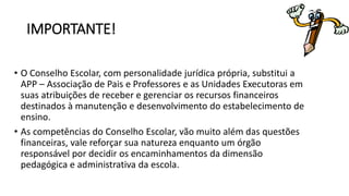 IMPORTANTE! 
• O Conselho Escolar, com personalidade jurídica própria, substitui a 
APP – Associação de Pais e Professores e as Unidades Executoras em 
suas atribuições de receber e gerenciar os recursos financeiros 
destinados à manutenção e desenvolvimento do estabelecimento de 
ensino. 
• As competências do Conselho Escolar, vão muito além das questões 
financeiras, vale reforçar sua natureza enquanto um órgão 
responsável por decidir os encaminhamentos da dimensão 
pedagógica e administrativa da escola. 
 