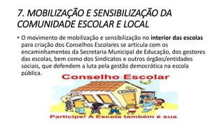 7. MOBILIZAÇÃO E SENSIBILIZAÇÃO DA 
COMUNIDADE ESCOLAR E LOCAL 
• O movimento de mobilização e sensibilização no interior das escolas 
para criação dos Conselhos Escolares se articula com os 
encaminhamentos da Secretaria Municipal de Educação, dos gestores 
das escolas, bem como dos Sindicatos e outros órgãos/entidades 
sociais, que defendem a luta pela gestão democrática na escola 
pública. 
 