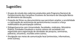 Sugestões: 
• Grupos de estudo dos cadernos produzidos pelo Programa Nacional de 
Fortalecimento dos Conselhos Escolares da Secretaria de Educação Básica 
do Ministério da Educação; 
• Projeção de filmes ou documentários que permitam ampliar a sensibilidade 
e a percepção do sentimento de pertencimento à escola e a força 
mobilizadora da participação coletiva; 
• Diálogo/parcerias com Universidade, faculdades, sindicatos, Ministério 
Público, Entidades Estudantis e outros setores da sociedade civil 
organizada para organização de atividades de pesquisa, seminários, 
palestras, encontros, reuniões entre outros; 
• Divulgação nos meios de comunicação local (entrevistas, informativos, 
entre outros); 
 