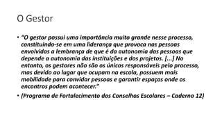 O Gestor 
• “O gestor possui uma importância muito grande nesse processo, 
constituindo-se em uma liderança que provoca nas pessoas 
envolvidas a lembrança de que é da autonomia das pessoas que 
depende a autonomia das instituições e dos projetos. [...] No 
entanto, os gestores não são os únicos responsáveis pelo processo, 
mas devido ao lugar que ocupam na escola, possuem mais 
mobilidade para convidar pessoas e garantir espaços onde os 
encontros podem acontecer.” 
• (Programa de Fortalecimento dos Conselhos Escolares – Caderno 12) 
 