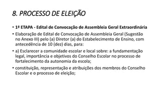 8. PROCESSO DE ELEIÇÃO 
• 1ª ETAPA - Edital de Convocação de Assembleia Geral Extraordinária 
• Elaboração de Edital de Convocação de Assembleia Geral (Sugestão 
no Anexo III) pelo (a) Diretor (a) do Estabelecimento de Ensino, com 
antecedência de 10 (dez) dias, para: 
• a) Esclarecer a comunidade escolar e local sobre: a fundamentação 
legal, importância e objetivos do Conselho Escolar no processo de 
fortalecimento da autonomia da escola; 
• constituição, representação e atribuições dos membros do Conselho 
Escolar e o processo de eleição; 
 