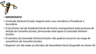 • IMPORTANTE! 
• Comissão Eleitoral Escolar elegerá entre seus membros o Presidente e 
Secretário. 
• O (a) Diretor (a) do Estabelecimento de Ensino acompanhará todo processo de 
eleição do Conselho Escolar, fornecendo total apoio à Comissão Eleitoral 
Escolar; 
• O membro da Comissão Eleitoral Escolar não poderá concorrer ao cargo de 
conselheiro do Conselho Escolar; 
• Registrar em Ata todas as decisões da Assembleia Geral (Sugestão no Anexo IV) 
 