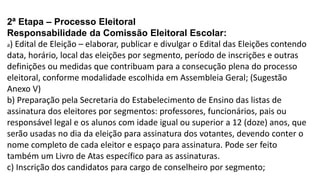 2ª Etapa – Processo Eleitoral 
Responsabilidade da Comissão Eleitoral Escolar: 
a) Edital de Eleição – elaborar, publicar e divulgar o Edital das Eleições contendo 
data, horário, local das eleições por segmento, período de inscrições e outras 
definições ou medidas que contribuam para a consecução plena do processo 
eleitoral, conforme modalidade escolhida em Assembleia Geral; (Sugestão 
Anexo V) 
b) Preparação pela Secretaria do Estabelecimento de Ensino das listas de 
assinatura dos eleitores por segmentos: professores, funcionários, pais ou 
responsável legal e os alunos com idade igual ou superior a 12 (doze) anos, que 
serão usadas no dia da eleição para assinatura dos votantes, devendo conter o 
nome completo de cada eleitor e espaço para assinatura. Pode ser feito 
também um Livro de Atas específico para as assinaturas. 
c) Inscrição dos candidatos para cargo de conselheiro por segmento; 
 