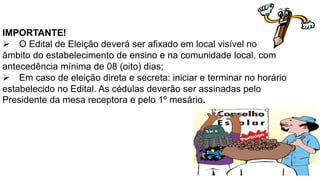 IMPORTANTE! 
O Edital de Eleição deverá ser afixado em local visível no 
âmbito do estabelecimento de ensino e na comunidade local, com 
antecedência mínima de 08 (oito) dias; 
Em caso de eleição direta e secreta: iniciar e terminar no horário 
estabelecido no Edital. As cédulas deverão ser assinadas pelo 
Presidente da mesa receptora e pelo 1º mesário. 
 