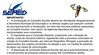 IMPORTANTE! 
A composição do Conselho Escolar deverá ser oficializada obrigatoriamente 
à Secretaria Municipal de Educação e os demais órgãos que exerçam controle 
de acompanhamento e fiscalização, em face dos recursos públicos repassados 
ao Conselho Escolar, bem assim, às Agências Bancárias em que são 
movimentados seus numerários. 
É importante que a Comissão Eleitoral, juntamente com a Direção da 
escola, cuide da memória histórica, registrando todo o processo vivenciado na 
criação do Conselho Escolar, por meio de fotografias, filmagem e gravação de 
depoimentos dos sujeitos envolvidos na eleição e que, na medida do possível, 
divulgue nos meios de comunicação. 
A dissolução da Comissão Eleitoral Escolar dar-se-á automaticamente com 
o encerramento do processo eleitoral e posse dos Conselheiros eleitos 
 