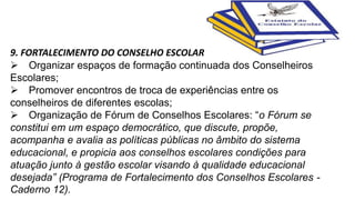 9. FORTALECIMENTO DO CONSELHO ESCOLAR 
Organizar espaços de formação continuada dos Conselheiros 
Escolares; 
Promover encontros de troca de experiências entre os 
conselheiros de diferentes escolas; 
Organização de Fórum de Conselhos Escolares: “o Fórum se 
constitui em um espaço democrático, que discute, propõe, 
acompanha e avalia as políticas públicas no âmbito do sistema 
educacional, e propicia aos conselhos escolares condições para 
atuação junto à gestão escolar visando à qualidade educacional 
desejada” (Programa de Fortalecimento dos Conselhos Escolares - 
Caderno 12). 
 