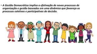 • A Gestão Democrática implica a efetivação de novos processos de 
organização e gestão baseados em uma dinâmica que favoreça os 
processos coletivos e participativos de decisão. 
 