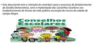 • Este documento tem a intenção de contribuir para o processo de fortalecimento 
da Gestão Democrática, com a implantação dos Conselhos Escolares nos 
Estabelecimento de Ensino da rede pública municipal de ensino da cidade de 
campo Alegre. 
 