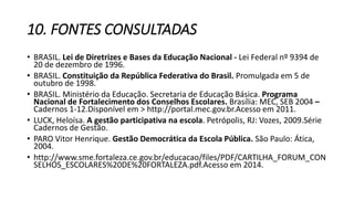 10. FONTES CONSULTADAS 
• BRASIL. Lei de Diretrizes e Bases da Educação Nacional - Lei Federal nº 9394 de 
20 de dezembro de 1996. 
• BRASIL. Constituição da República Federativa do Brasil. Promulgada em 5 de 
outubro de 1998. 
• BRASIL. Ministério da Educação. Secretaria de Educação Básica. Programa 
Nacional de Fortalecimento dos Conselhos Escolares. Brasília: MEC, SEB 2004 – 
Cadernos 1-12.Disponível em > http://portal.mec.gov.br.Acesso em 2011. 
• LUCK, Heloísa. A gestão participativa na escola. Petrópolis, RJ: Vozes, 2009.Série 
Cadernos de Gestão. 
• PARO Vitor Henrique. Gestão Democrática da Escola Pública. São Paulo: Ática, 
2004. 
• http://www.sme.fortaleza.ce.gov.br/educacao/files/PDF/CARTILHA_FORUM_CON 
SELHOS_ESCOLARES%20DE%20FORTALEZA.pdf.Acesso em 2014. 
 