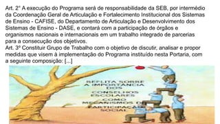 Art. 2° A execução do Programa será de responsabilidade da SEB, por intermédio 
da Coordenação Geral de Articulação e Fortalecimento Institucional dos Sistemas 
de Ensino - CAFISE, do Departamento de Articulação e Desenvolvimento dos 
Sistemas de Ensino - DASE, e contará com a participação de órgãos e 
organismos nacionais e internacionais em um trabalho integrado de parcerias 
para a consecução dos objetivos. 
Art. 3º Constituir Grupo de Trabalho com o objetivo de discutir, analisar e propor 
medidas que visem à implementação do Programa instituído nesta Portaria, com 
a seguinte composição: [...] 
 
