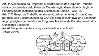 Art. 4º A execução do Programa e as atividades do Grupo de Trabalho 
serão coordenadas pelo titular da Coordenação Geral de Articulação e 
Fortalecimento Institucional dos Sistemas de Ensino - CAFISE. 
Art. 5º O Grupo de Trabalho reunir-se-á, ordinariamente, 01 (uma) vez 
por mês, sob a coordenação da CAFISE para discutir, avaliar e examinar 
as proposições pertinentes ao Programa Nacional de Fortalecimento dos 
Conselhos Escolares. 
Art. 6º Esta portaria entra em vigor na data de sua publicação. 
TARSO GENRO 
 