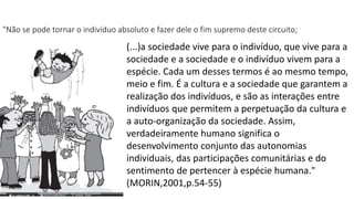 "Não se pode tornar o indivíduo absoluto e fazer dele o fim supremo deste circuito; 
(...)a sociedade vive para o indivíduo, que vive para a 
sociedade e a sociedade e o indivíduo vivem para a 
espécie. Cada um desses termos é ao mesmo tempo, 
meio e fim. É a cultura e a sociedade que garantem a 
realização dos indivíduos, e são as interações entre 
indivíduos que permitem a perpetuação da cultura e 
a auto-organização da sociedade. Assim, 
verdadeiramente humano significa o 
desenvolvimento conjunto das autonomias 
individuais, das participações comunitárias e do 
sentimento de pertencer à espécie humana." 
(MORIN,2001,p.54-55) 
