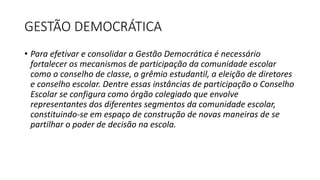 GESTÃO DEMOCRÁTICA 
• Para efetivar e consolidar a Gestão Democrática é necessário 
fortalecer os mecanismos de participação da comunidade escolar 
como o conselho de classe, o grêmio estudantil, a eleição de diretores 
e conselho escolar. Dentre essas instâncias de participação o Conselho 
Escolar se configura como órgão colegiado que envolve 
representantes dos diferentes segmentos da comunidade escolar, 
constituindo-se em espaço de construção de novas maneiras de se 
partilhar o poder de decisão na escola. 
 