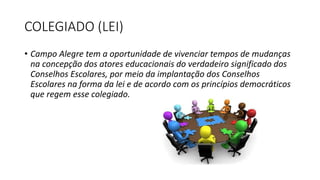 COLEGIADO (LEI) 
• Campo Alegre tem a oportunidade de vivenciar tempos de mudanças 
na concepção dos atores educacionais do verdadeiro significado dos 
Conselhos Escolares, por meio da implantação dos Conselhos 
Escolares na forma da lei e de acordo com os princípios democráticos 
que regem esse colegiado. 
 