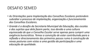 DESAFIO SEMED 
• As Orientações para Implantação dos Conselhos Escolares pretendem 
subsidiar o processo de implantação, organização e funcionamento 
dos Conselhos Escolares. 
• Grande é o desafio da Secretaria Municipal da Educação, das escolas 
e dos sujeitos que dela fazem parte, isso devido a uma cultura 
equivocada de que o Conselho Escolar serve apenas para cumprir uma 
exigência burocrática. Temos a convicção de estar contribuindo para a 
reflexão e direcionamento dos primeiros passos rumo à construção de 
novas posturas com vistas a uma gestão da participação e uma 
educação de qualidade. 
 