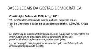 BASES LEGAIS DA GESTÃO DEMOCRÁTICA 
• Constituição Federal de 1988, Artigo 206: 
• VI - gestão democrática do ensino público, na forma da lei. 
• Lei de Diretrizes e Bases da Educação Nacional N. 9.394/96, Artigo 
14: 
• Os sistemas de ensino definirão as normas da gestão democrática do 
ensino público na educação básica de acordo com suas 
peculiaridades, conforme os seguintes princípios: 
• I – participação dos profissionais da educação na elaboração do 
projeto pedagógico da escola; 
 