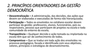 2. PRINCÍPIOS ORIENTADORES DA GESTÃO 
DEMOCRÁTICA 
• Descentralização – A administração, das decisões, das ações que 
devem ser elaboradas e executadas de forma não hierarquizada; 
• Participação – Todos os envolvidos no cotidiano escolar devem 
participar da gestão: professores, alunos, funcionários, pais ou 
responsáveis, pessoas que participam de projetos na escola e toda 
comunidade do entorno da escola; 
• Transparência – Qualquer decisão e ação tomada ou implantada na 
escola têm que ser de conhecimento de todos. 
• Compromisso – Que se traduz em toda ação dos envolvidos no 
processo pedagógico, focada e identificada com seus objetivos, 
valores, princípios e estratégias de desenvolvimento. 
 