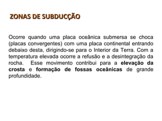 ZONAS DE SUBDUCÇÃOZONAS DE SUBDUCÇÃO
Ocorre quando uma placa oceânica submersa se choca
(placas convergentes) com uma placa continental entrando
debaixo desta, dirigindo-se para o Interior da Terra. Com a
temperatura elevada ocorre a refusão e a desintegração da
rocha. Esse movimento contribui para a elevação da
crosta e formação de fossas oceânicas de grande
profundidade.
 