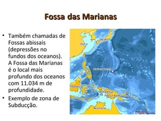 FossaFossa das Marianasdas Marianas
• Também chamadas de
Fossas abissais
(depressões no
fundos dos oceanos).
A Fossa das Marianas
é o local mais
profundo dos oceanos
com 11.034 m de
profundidade.
• Exemplo de zona de
Subducção.
 