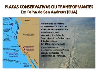 PLACAS CONSERVATIVAS OU TRANSFORMANTESPLACAS CONSERVATIVAS OU TRANSFORMANTES
Ex: Falha de San Andreas (EUA)Ex: Falha de San Andreas (EUA)
Geralmente as FALHAS
TRANSFORMANTES estão
no fundo dos Oceanos. No
Continente a mais
conhecida é a Falha de
Santo André, na Califórnia –
Estados Unidos).
Em 1906 um Terremoto
ocasionado pelo
deslizamento dessas Placas
causou destruição na
cidade de São Francisco.
 