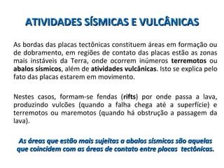 ATIVIDADES SÍSMICAS E VULCÂNICASATIVIDADES SÍSMICAS E VULCÂNICAS
As bordas das placas tectônicas constituem áreas em formação ou
de dobramento, em regiões de contato das placas estão as zonas
mais instáveis da Terra, onde ocorrem inúmeros terremotos ou
abalos sísmicos, além de atividades vulcânicas. Isto se explica pelo
fato das placas estarem em movimento.
Nestes casos, formam-se fendas (rifts) por onde passa a lava,
produzindo vulcões (quando a falha chega até a superfície) e
terremotos ou maremotos (quando há obstrução a passagem da
lava).
As áreas que estão mais sujeitas a abalos sísmicos são aquelasAs áreas que estão mais sujeitas a abalos sísmicos são aquelas
que coincidem com as áreas de contato entre placas tectônicas.que coincidem com as áreas de contato entre placas tectônicas.
 