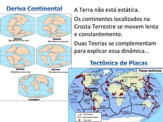 A Terra não está estática.
Os continentes localizados na
Crosta Terrestre se movem lenta
e constantemente.
Duas Teorias se complementam
para explicar essa dinâmica...
 