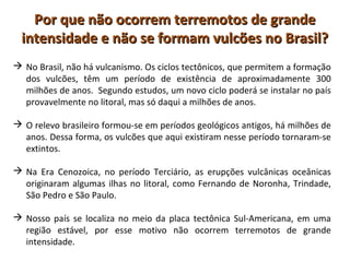 Por que não ocorrem terremotos de grandePor que não ocorrem terremotos de grande
intensidade e não se formam vulcões no Brasil?intensidade e não se formam vulcões no Brasil?
 No Brasil, não há vulcanismo. Os ciclos tectônicos, que permitem a formação
dos vulcões, têm um período de existência de aproximadamente 300
milhões de anos. Segundo estudos, um novo ciclo poderá se instalar no país
provavelmente no litoral, mas só daqui a milhões de anos.
 O relevo brasileiro formou-se em períodos geológicos antigos, há milhões de
anos. Dessa forma, os vulcões que aqui existiram nesse período tornaram-se
extintos.
 Na Era Cenozoica, no período Terciário, as erupções vulcânicas oceânicas
originaram algumas ilhas no litoral, como Fernando de Noronha, Trindade,
São Pedro e São Paulo.
 Nosso país se localiza no meio da placa tectônica Sul-Americana, em uma
região estável, por esse motivo não ocorrem terremotos de grande
intensidade.
 