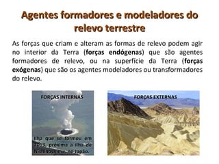 Agentes formadores e modeladores doAgentes formadores e modeladores do
relevo terrestrerelevo terrestre
As forças que criam e alteram as formas de relevo podem agir
no interior da Terra (forças endógenas) que são agentes
formadores de relevo, ou na superfície da Terra (forças
exógenas) que são os agentes modeladores ou transformadores
do relevo.
Ilha que se formou emIlha que se formou em
2013, próxima a ilha de2013, próxima a ilha de
Nishinoshima, no Japão.Nishinoshima, no Japão.
FORÇAS INTERNASFORÇAS INTERNAS FORÇAS EXTERNASFORÇAS EXTERNAS
 