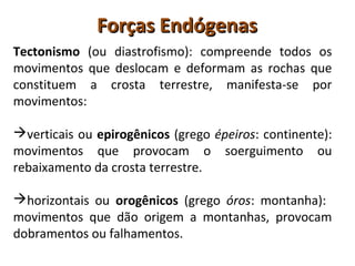 Forças EndógenasForças Endógenas
Tectonismo (ou diastrofismo): compreende todos os
movimentos que deslocam e deformam as rochas que
constituem a crosta terrestre, manifesta-se por
movimentos:
verticais ou epirogênicos (grego épeiros: continente):
movimentos que provocam o soerguimento ou
rebaixamento da crosta terrestre.
horizontais ou orogênicos (grego óros: montanha):
movimentos que dão origem a montanhas, provocam
dobramentos ou falhamentos.
 