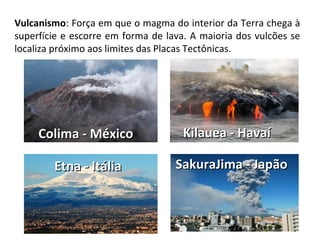Vulcanismo: Força em que o magma do interior da Terra chega à
superfície e escorre em forma de lava. A maioria dos vulcões se
localiza próximo aos limites das Placas Tectônicas.
Colima - MéxicoColima - México Kilauea - HavaíKilauea - Havaí
Etna - ItáliaEtna - Itália SakuraJima - JapãoSakuraJima - Japão
 