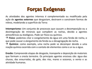 Forças ExógenasForças Exógenas
As atividades dos agentes internos é complementado ou modificado pela
ação de agentes externos que desgastam, destroem e constroem formas de
relevo, modelando a superfície da Terra:
Intemperismo: Um conjunto de processos que causam a decomposição ou a
desintegração de minerais que compõem as rochas, devido a agentes
atmosféricos ou biológicos. Pode ser físico ou químico.
 Físico: podemos citar o congelamento da água em uma fenda de rocha, o
que pode causar o alargamento da fenda ou a desagregação da rocha.
 Químico: como exemplo, uma rocha pode se decompor devido a uma
reação química ocorrida com o contato de elementos como o ar ou a água.
Erosão: Compreende etapas de desgaste, transporte e deposição de materiais
que formam a crosta terrestre. Os principais agentes erosivos são: água das
chuvas, das enxurradas, do gelo, dos rios, mares e oceanos, o vento e as
atividade humanas.
 