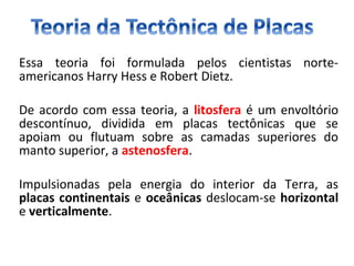 Essa teoria foi formulada pelos cientistas norte-
americanos Harry Hess e Robert Dietz.
De acordo com essa teoria, a litosfera é um envoltório
descontínuo, dividida em placas tectônicas que se
apoiam ou flutuam sobre as camadas superiores do
manto superior, a astenosfera.
Impulsionadas pela energia do interior da Terra, as
placas continentais e oceânicas deslocam-se horizontal
e verticalmente.
 