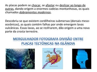 As placas podem se chocar, se afastar ou deslizar ao longo de
outras, dando origem a enormes cadeias montanhosas, os quais
chamados dobramentos modernos.
Descobriu-se que existem cordilheiras submersas (dorsais meso-
oceânicas), as quais contém falhas por onde emergem lavas
vulcânicas. Essas lavas, ao se resfriarem, dão origem a uma nova
parte da crosta terrestre.
 