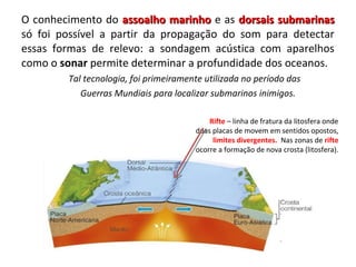 O conhecimento do assoalho marinhoassoalho marinho e as dorsais submarinasdorsais submarinas
só foi possível a partir da propagação do som para detectar
essas formas de relevo: a sondagem acústica com aparelhos
como o sonar permite determinar a profundidade dos oceanos.
Tal tecnologia, foi primeiramente utilizada no período das
Guerras Mundiais para localizar submarinos inimigos.
Rifte – linha de fratura da litosfera onde
duas placas de movem em sentidos opostos,
limites divergentes. Nas zonas de rifte
ocorre a formação de nova crosta (litosfera).
 