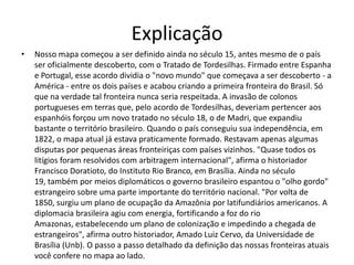 Explicação
•   Nosso mapa começou a ser definido ainda no século 15, antes mesmo de o país
    ser oficialmente descoberto, com o Tratado de Tordesilhas. Firmado entre Espanha
    e Portugal, esse acordo dividia o "novo mundo" que começava a ser descoberto - a
    América - entre os dois países e acabou criando a primeira fronteira do Brasil. Só
    que na verdade tal fronteira nunca seria respeitada. A invasão de colonos
    portugueses em terras que, pelo acordo de Tordesilhas, deveriam pertencer aos
    espanhóis forçou um novo tratado no século 18, o de Madri, que expandiu
    bastante o território brasileiro. Quando o país conseguiu sua independência, em
    1822, o mapa atual já estava praticamente formado. Restavam apenas algumas
    disputas por pequenas áreas fronteiriças com países vizinhos. "Quase todos os
    litígios foram resolvidos com arbitragem internacional", afirma o historiador
    Francisco Doratioto, do Instituto Rio Branco, em Brasília. Ainda no século
    19, também por meios diplomáticos o governo brasileiro espantou o "olho gordo"
    estrangeiro sobre uma parte importante do território nacional. "Por volta de
    1850, surgiu um plano de ocupação da Amazônia por latifundiários americanos. A
    diplomacia brasileira agiu com energia, fortificando a foz do rio
    Amazonas, estabelecendo um plano de colonização e impedindo a chegada de
    estrangeiros", afirma outro historiador, Amado Luiz Cervo, da Universidade de
    Brasília (Unb). O passo a passo detalhado da definição das nossas fronteiras atuais
    você confere no mapa ao lado.
 