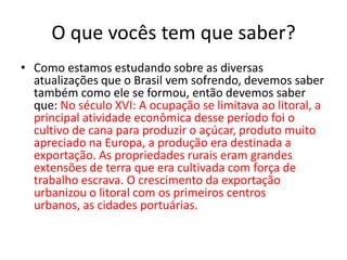 O que vocês tem que saber?
• Como estamos estudando sobre as diversas
  atualizações que o Brasil vem sofrendo, devemos saber
  também como ele se formou, então devemos saber
  que: No século XVI: A ocupação se limitava ao litoral, a
  principal atividade econômica desse período foi o
  cultivo de cana para produzir o açúcar, produto muito
  apreciado na Europa, a produção era destinada a
  exportação. As propriedades rurais eram grandes
  extensões de terra que era cultivada com força de
  trabalho escrava. O crescimento da exportação
  urbanizou o litoral com os primeiros centros
  urbanos, as cidades portuárias.
 