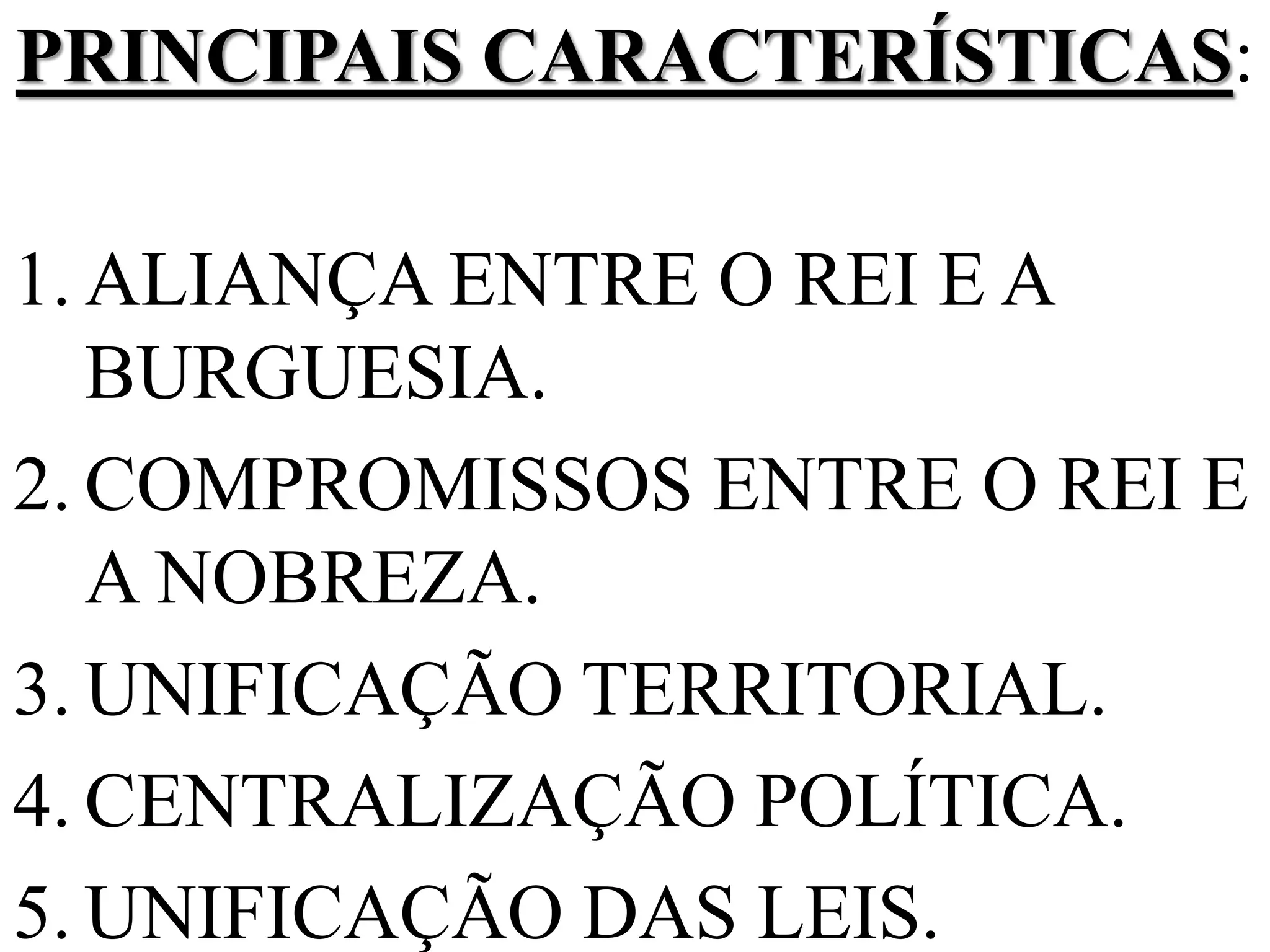 PRINCIPAIS CARACTERÍSTICAS:
1. ALIANÇA ENTRE O REI E A
BURGUESIA.
2. COMPROMISSOS ENTRE O REI E
A NOBREZA.
3. UNIFICAÇÃO TERRITORIAL.
4. CENTRALIZAÇÃO POLÍTICA.
5. UNIFICAÇÃO DAS LEIS.