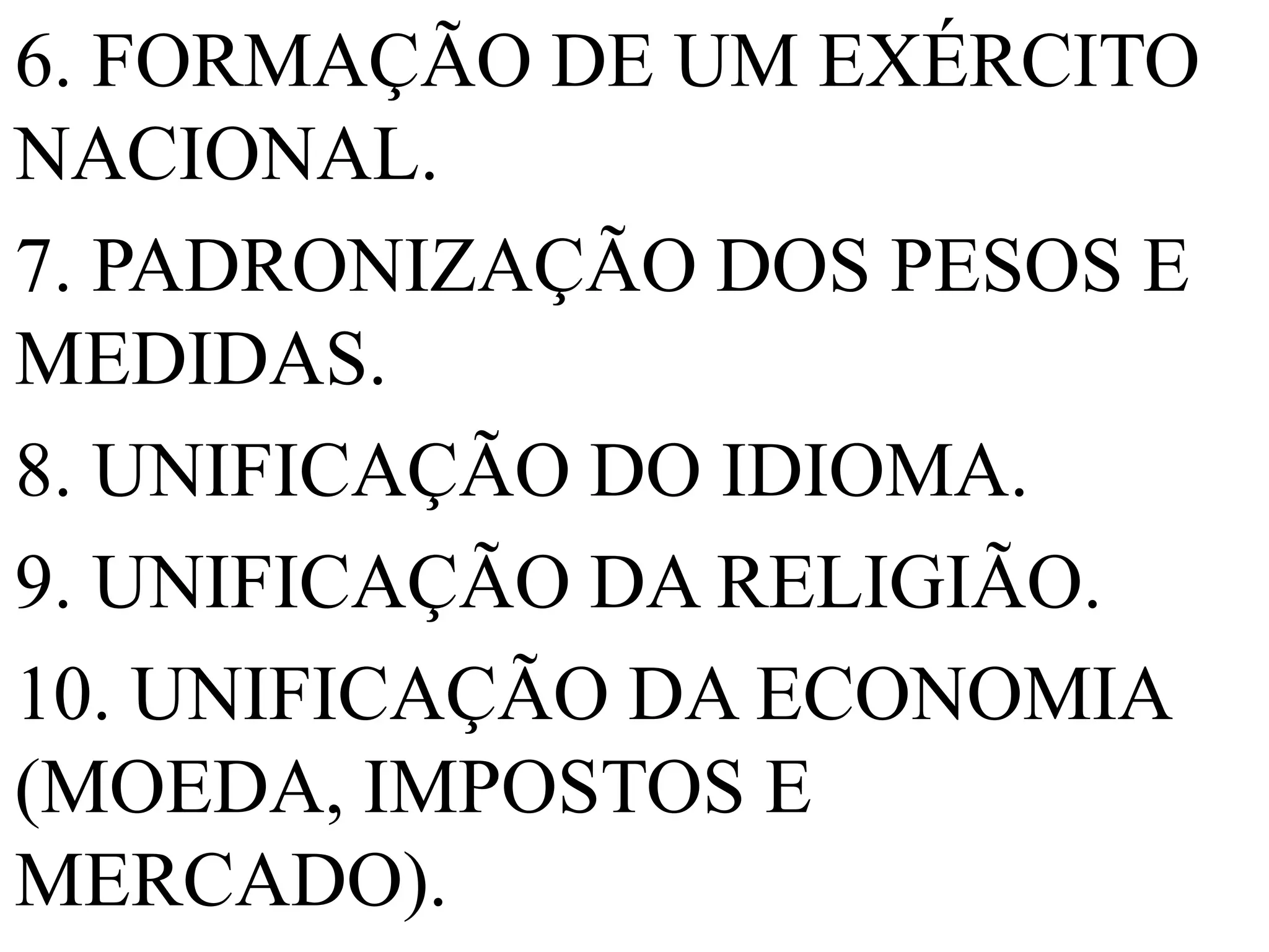 6. FORMAÇÃO DE UM EXÉRCITO
NACIONAL.
7. PADRONIZAÇÃO DOS PESOS E
MEDIDAS.
8. UNIFICAÇÃO DO IDIOMA.
9. UNIFICAÇÃO DA RELIGIÃO.
10. UNIFICAÇÃO DA ECONOMIA
(MOEDA, IMPOSTOS E
MERCADO).