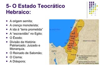 5- O Estado Teocrático Hebraico: A origem semita; A crença monoteísta; A ida à “terra prometida” A “escravidão” no Egito; O Êxodo; Divisão da História: Patriarcado; Juizado e Monarquia. O Reinado de Salomão; O Cisma; A Diáspora; 