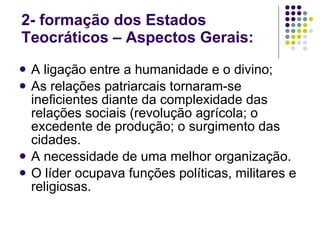2- formação dos Estados Teocráticos – Aspectos Gerais:  A ligação entre a humanidade e o divino; As relações patriarcais tornaram-se ineficientes diante da complexidade das relações sociais (revolução agrícola; o excedente de produção; o surgimento das cidades. A necessidade de uma melhor organização. O líder ocupava funções políticas, militares e religiosas. 