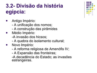 3.2- Divisão da história egípcia: Antigo Império: - A unificação dos nomos; - A construção das pirâmides Médio Império: -A invasão dos hicsos; - A quebra do isolamento cultural; Novo Império: - A reforma religiosa de Amenófis IV; - A Expansão das fronteiras; -A decadência do Estado; as invasões estrangeiras. 